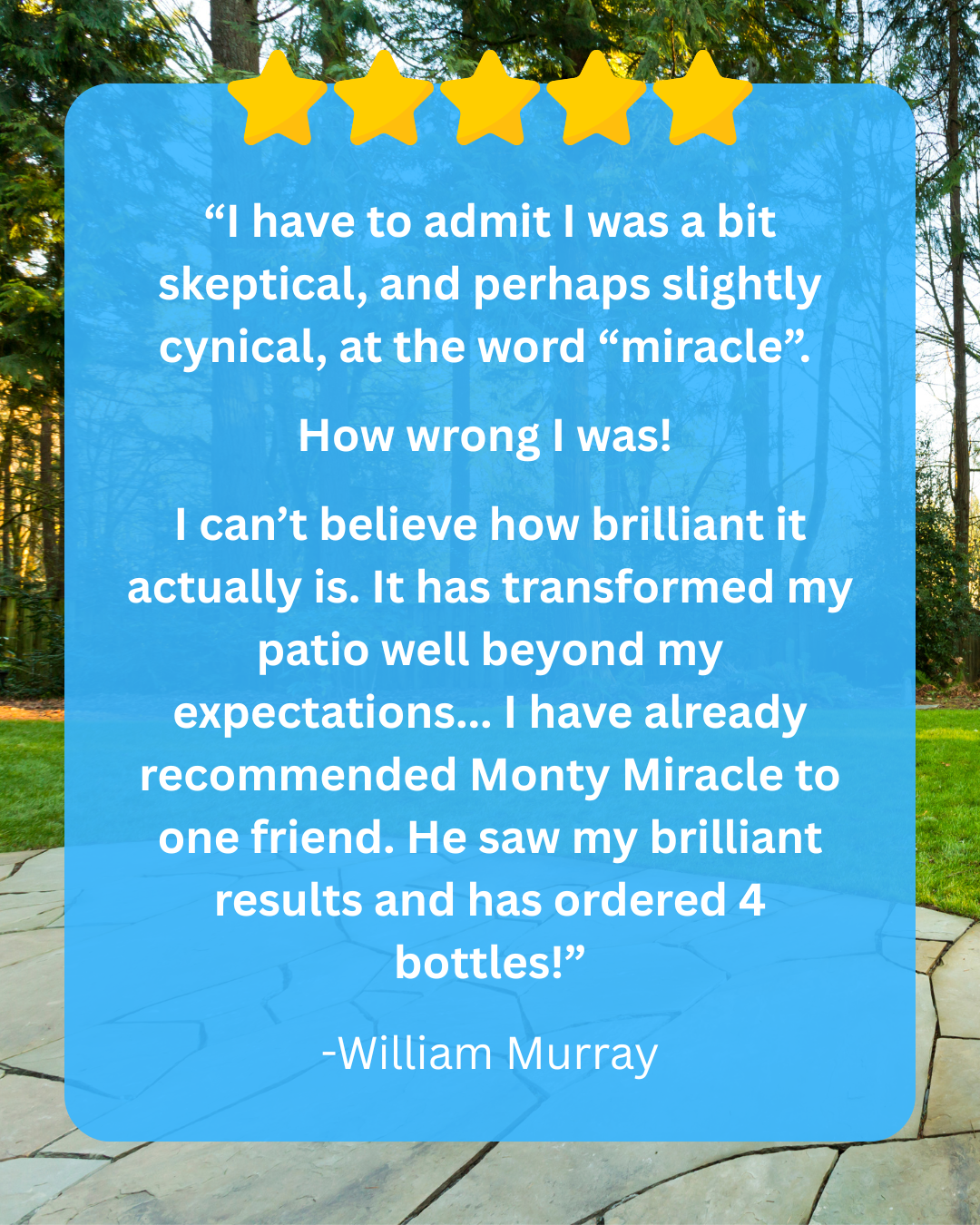 “I have to admit I was a bit skeptical, and perhaps slightly cynical, at the word “miracle”. I can’t believe how brilliant it actually is. It has transformed my patio well beyond my expectations... I have already recommended Monty Miracle to one friend. He saw my brilliant results and has ordered 4 bottles!” -William Murray