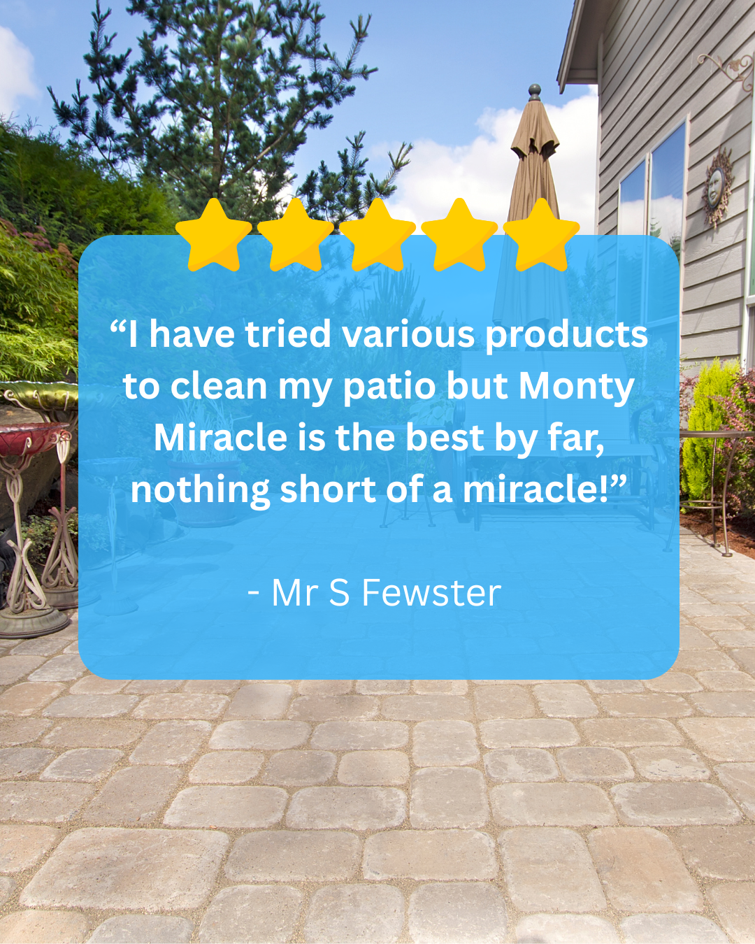 “I have tried various products to clean my patio but Monty Miracle is the best by far, nothing short of a miracle! - ”Mr S Fewster